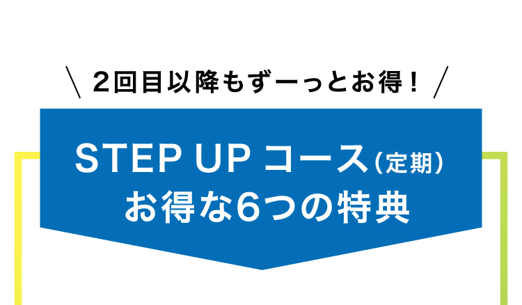 
                    2回目以降もずーっとお得！
                    STEPUPコース（定期）
                    お得な6つの特典
                    