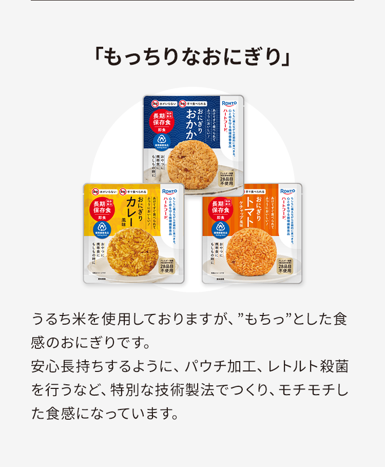 「もっちりなおにぎり」うるち米を使用しておりますが、”もちっ”とした食感のおにぎりです。安心長持ちするように、パウチ加工、レトルト殺菌を行うなど、特別な技術製法でつくり、モチモチした食感になっています。