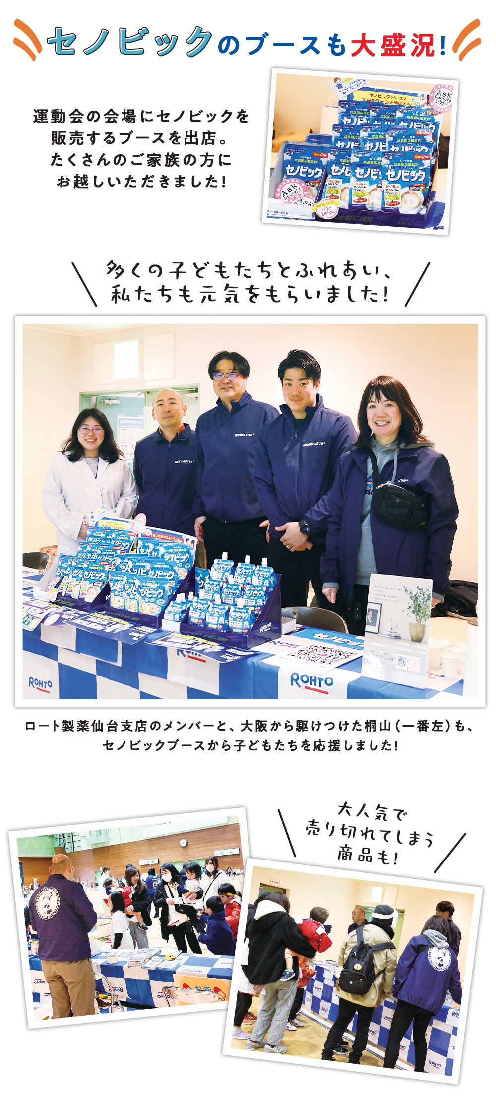 セノビックのブースも大盛況! 運動会の会場にセノビックを販売するブースを出店。 たくさんのご家族の方にお越しいただきました!多くの子どもたちとふれあい、私たちも元気をもらいました! ロート製薬仙台支店のメンバーと、大阪から駆けつけた桐山(一番左)も、セノビックブースから子どもたちを応援しました! 大人気で売り切れてしまう商品も!