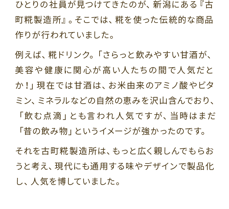 ひとりの社員が見つけてきたのが、新潟にある『古町糀製造所』。そこでは、糀を使った伝統的な商品作りが行われていました。例えば、糀ドリンク。「さらっと飲みやすい甘酒が、美容や健康に関心が高い人たちの間で人気だとか！」現在では甘酒は、お米由来のアミノ酸やビタミン、ミネラルなどの自然の恵みを沢山含んでおり、「飲む点滴」とも言われ人気ですが、当時はまだ「昔の飲み物」というイメージが強かったのです。それを古町糀製造所は、もっと広く親しんでもらおうと考え、現代にも通用する味やデザインで製品化し、人気を博していました。