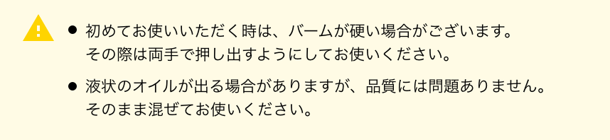 ・初めてお使いいただく時は、バームが硬い場合がございます。その際は両手で押し出すようにしてお使いください。・液状のオイルが出る場合がありますが、品質には問題ありません。そのまま混ぜてお使いください。