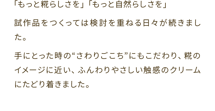 「もっと糀らしさを」「もっと自然らしさを」試作品をつくっては検討を重ねる日々が続きました。手にとった時の さわりごこちにもこだわり、糀のイメージに近い、ふんわりやさしい触感のクリームにたどり着きました。