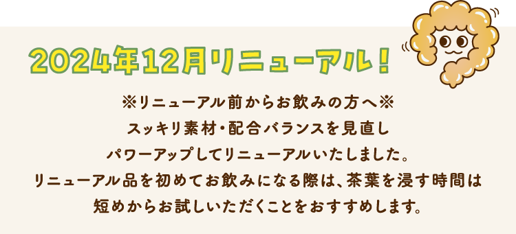 2024年12月リニューアル！ ※リニューアル前からお飲みの方へ※ スッキリ素材・配合バランスを見直しパワーアップしてリニューアルいたしました。リニューアル品を初めてお飲みになる際は、茶葉を浸す時間は短めからお試しいただくことをおすすめします。