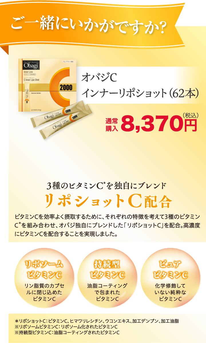 ご一緒にいかがですか？ オバジC インナーリポショット（62本）通常購入 8,370円(税込)送料無料 3種のビタミンC*を独自にブレンド　リポショットC配合 ビタミンCを効率よく摂取するために、それぞれの特徴を考えて3種のビタミンC*を組み合わせ、オバジ独自にブレンドした「リポショットC」を配合。高濃度にビタミンCを配合することを実現しました。 リポソームビタミンC：リン脂質のカプセルに閉じ込めたビタミンC 持型ビタミンC：油脂コーティングで包まれたビタミンC ピュアビタミンC：化学修飾していない純粋なビタミンC *リポショットC：ビタミンC、ヒマワリレシチン、ウコンエキス、加エデンプン、加工油脂 ※リポソームビタミンC：リポソーム化されたビタミンC ※持続型ビタミンC：油脂コーティングされたビタミンC