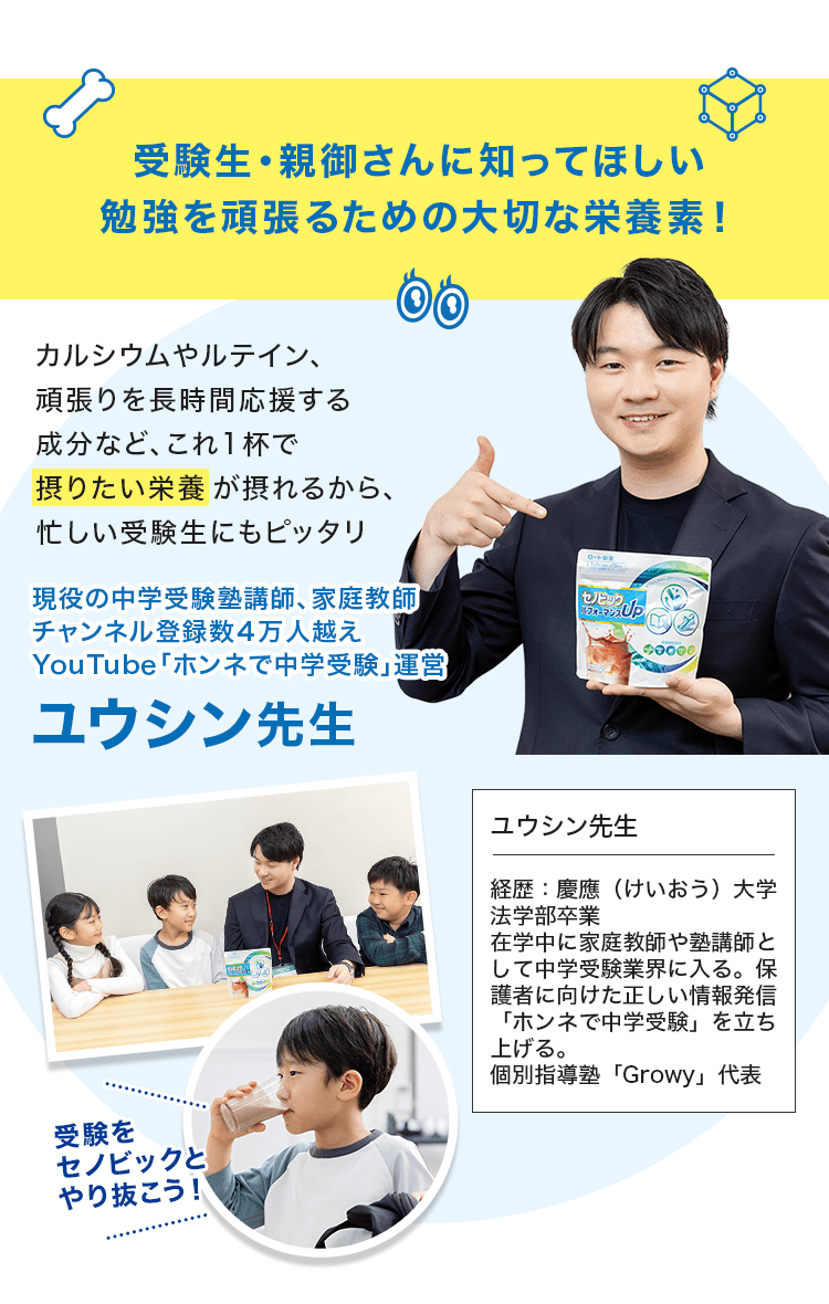 受験生・親御さんに知ってほしい勉強を頑張るための大切な栄養素! カルシウムやルテイン、頑張りを長時間応援する成分など、これ1杯で摂りたい栄養が摂れるから、忙しい受験生にもピッタリ 現役の中学受験塾講師、家庭教師、チャンネル登録数4万人超え、YouTube「ホンネで中学受験」運営、ユウシン先生 受験をセノビックとやり抜こう!
