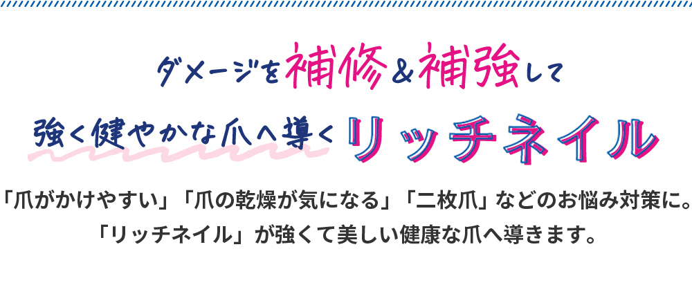 ダメージを補修＆補強して強く健やかな爪へ導くリッチネイル「爪がかけやすい」「爪の乾燥が気になる」「二枚爪」などのお悩み対策に。「リッチネイル」が強くて美しい健康な爪へ導きます。