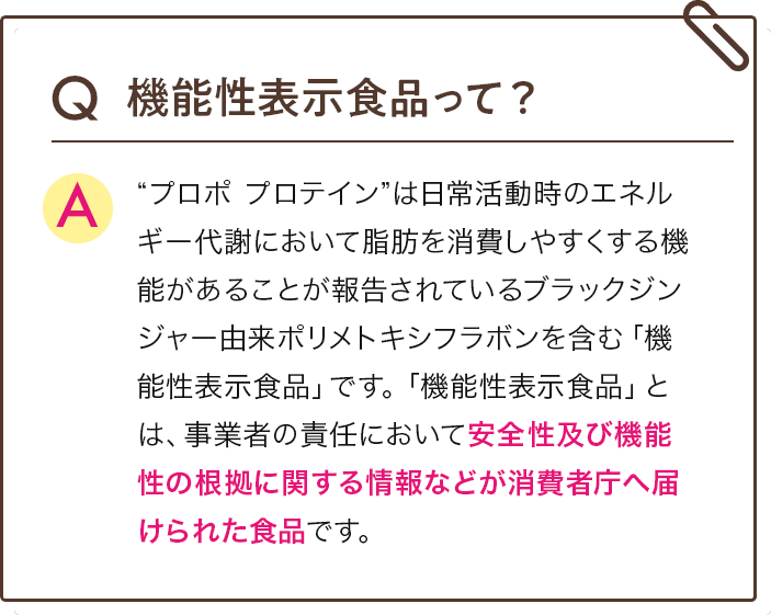 Q 機能性表示食品って？ A  “プロポ プロテイン”は日常活動時のエネルギー代謝において脂肪を消費しやすくする機能があることが報告されているブラックジンジャー由来ポリメトキシフラボンを含む「機能性表示食品」です。「機能性表示食品」とは、事業者の責任において安全性及び機能性の根拠に関する情報などが消費者庁へ届けられた食品です。