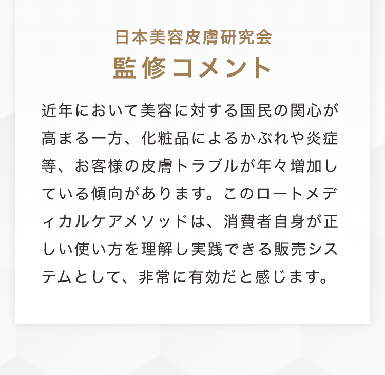 日本美容皮膚研究会監修コメント 近年において美容に対する国民の関心が高まる一方、化粧品によるかぶれや炎症等、お客様の皮膚トラブルが年々増加している傾向があります。このロートメディカルケアメソッドは、消費者自身が正しい使い方を理解し実践できる販売システムとして、非常に有効だと感じます。