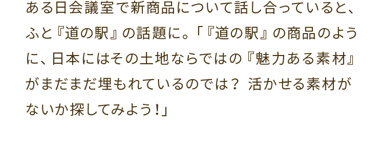 ある日会議室で新商品について話し合っていると、ふと『道の駅』の話題に。「『道の駅』の商品のように、日本にはその土地ならではの『魅力ある素材』がまだまだ埋もれているのでは？活かせる素材がないか探してみよう！」