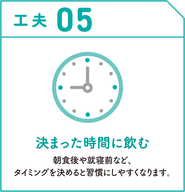 工夫05　決まった時間に飲む　朝食後や就寝前など、タイミングを決めると習慣にしやすくなります。