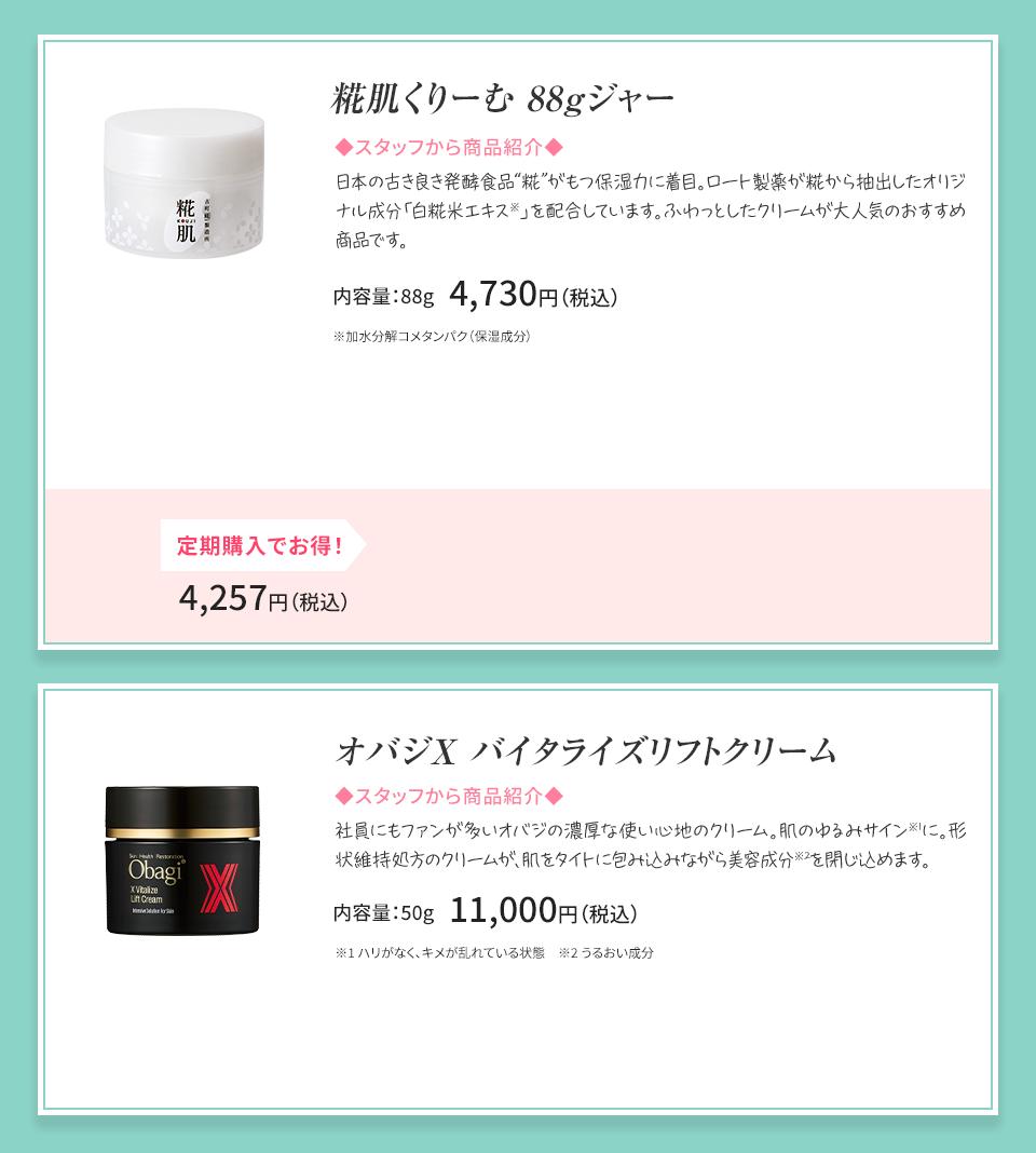 糀肌くりーむ 88gジャー 糀肌シリーズ人気No.1の保湿クリーム（大容量） 内容量：88g 4,730円（税込）オバジX バイタライズ リフトクリーム 社員にもファンが多いオバジの濃厚な使い心地のクリーム。 肌のゆるみサイン※1に。形状維持処方のクリームが、肌をタイトに包み込みながら美容成分※2を閉じ込めます。 内容量：50g 11,000円（税込）