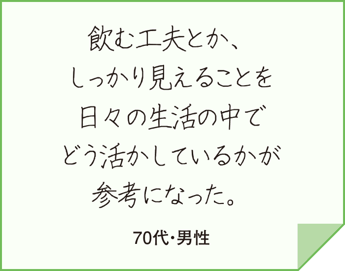 飲む工夫とか、しっかり見えることを日々の生活の中でどう活かしているかが参考になった。（70代・男性）