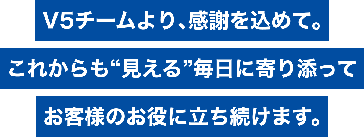 V5チームより、感謝を込めて。これからも“見える”毎日に寄り添ってお客様のお役に立ち続けます。