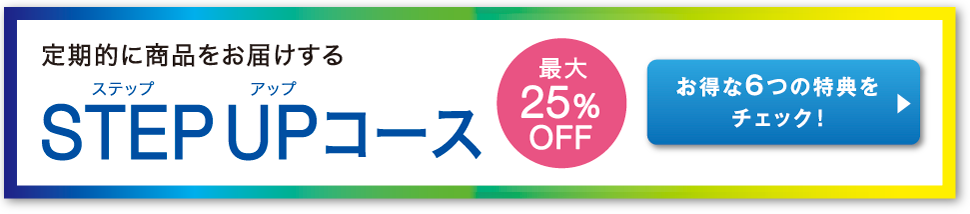 定期的に商品をお届けする STEP UP コース お得な6つの特典をチェック！ 最大25%OFF