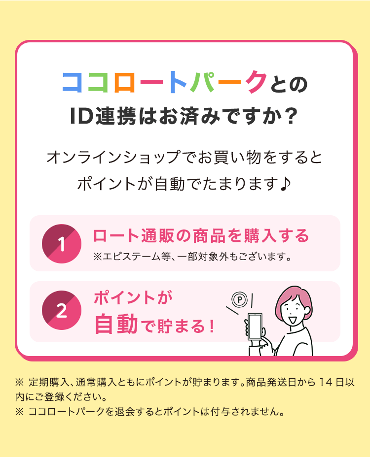 ココロートパークとの ID連携はお済みですか? オンラインショップでお買い物をすると ポイントが自動でたまります♪ (1) ロート通販の商品を購入する ※エピステーム等、一部対象外もございます。(2) ポイントが自動で貯まる!※定期購入、通常購入ともにポイントが貯まります。 商品発送日から14日以内にご登録ください。 ※ ココロートパークを退会するとポイントは付与されません。