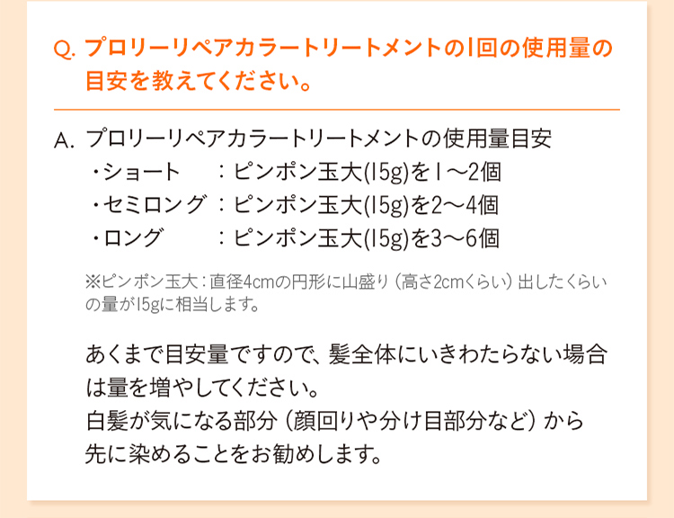 Q. プロリーリペアカラートリートメントの1回の使用量の目安を教えてください。 A. プロリーリペアカラートリートメントの使用量目安 ・ショート ： ピンポン玉大(15g)を1～2個 ・セミロング ： ピンポン玉大(15g)を2～4個 ・ロング ： ピンポン玉大(15g)を3～6個 ※ピンポン玉大：直径4cmの円形に山盛り（高さ2cmくらい）出したくらいの量が15gに相当します。 あくまで目安量ですので、髪全体にいきわたらない場合は量を増やしてください。 白髪が気になる部分（顔回りや分け目部分など）から先に染めることをお勧めします。