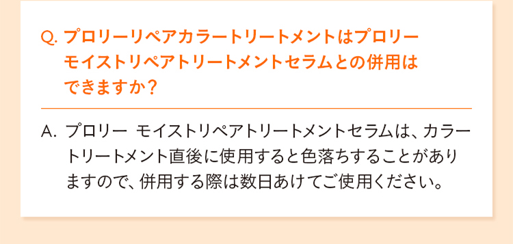 Q. プロリーリペアカラートリートメントはプロリーモイストリペアトリートメントセラムとの併用はできますか？  A. プロリー モイストリペアトリートメントセラムは、カラートリートメント直後に使用すると色落ちすることがありますので、併用する際は数日あけてご使用ください。