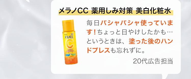 メラノCC 薬用しみ対策 美白化粧水 毎日バシャバシャ使っています！ちょっと日やけしたかも…というときは、塗った後のハンドプレスも忘れずに。 20代広告担当
