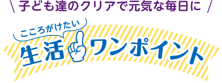 子供たちのクリアで元気な毎日に こころがけたり生活ワンポイント