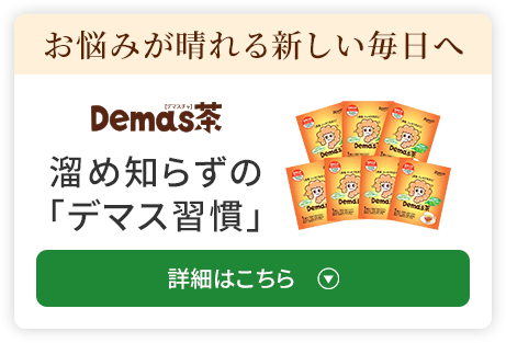 お悩みが晴れる 新しい毎日へ 溜め知らずの 「デマス習慣」 詳細はこちら