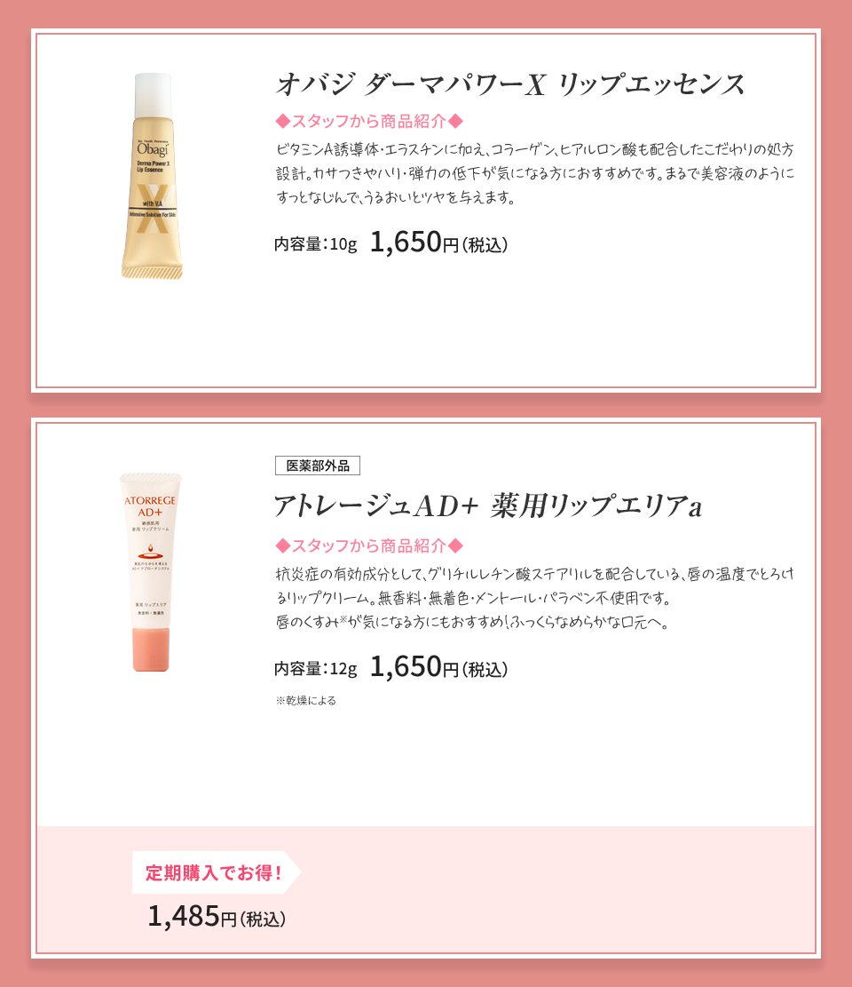 オバジダーマパワーX リップエッセンス エイジング保湿リップ 内容量：10g1,650円（税込） 医薬部外品 アトレージュAD＋ 薬用リップエリアa 唇の温度でとろけるリップクリーム 内容量：12g 1,650円（税込）定期購入でお得！ 1,485円（税込）