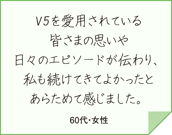 V5を愛用されている皆さまの思いや日々のエピソードが伝わり、私も続けてきてよかったとあらためて感じました。（60代・女性）