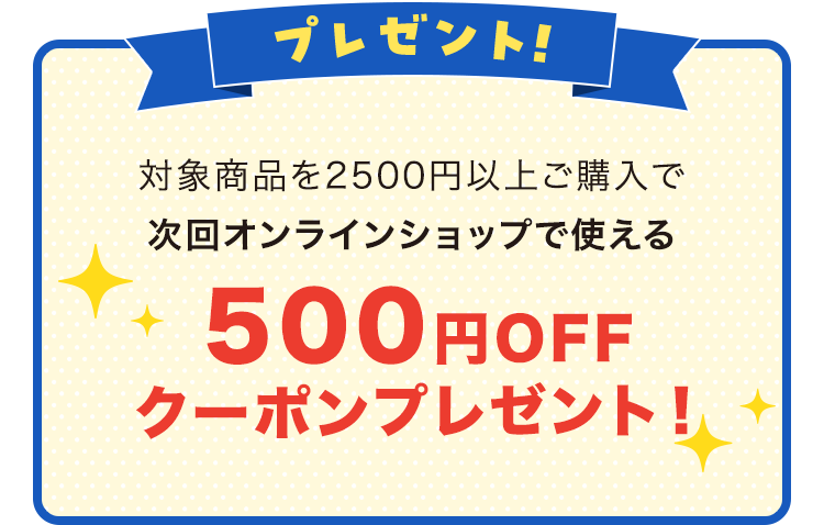 プレゼント 対象商品を2500円以上ご購入で 次回オンラインショップで使える500円OFF クーポンプレゼント！