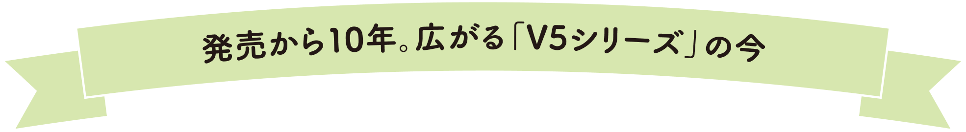 発売から10年。広がる「V5シリーズ」の今