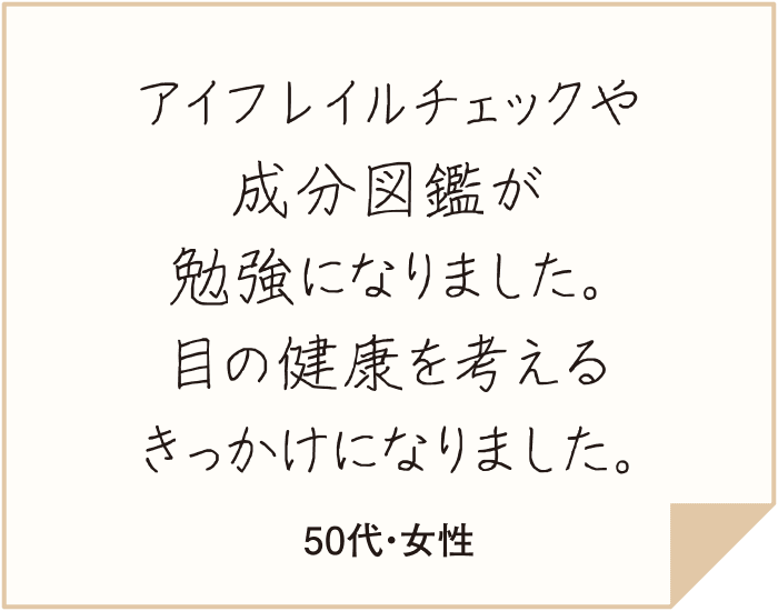 みんなのチャレンジ宣言がとても良かったです。目がくっきり、すっきりされた皆さんが、どんな趣味を楽しんでいるのか参考にさせていただき、新たなチャレンジの候補にします！（50代・女性）