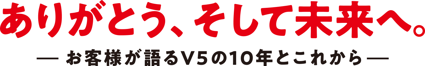 ありがとう、そして未来へ お客様が語るV5の10年とこれから