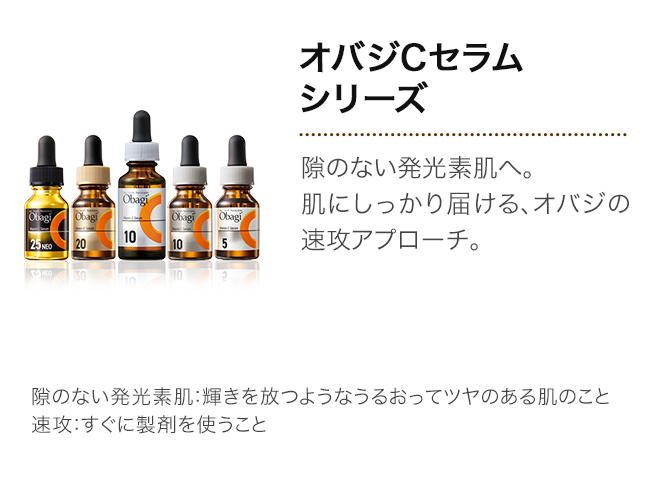 オバジCセラムシリーズ 隙のない発光素肌へ。肌にしっかり届ける、オバジの速攻アプローチ。 隙のない発光素肌：輝きを放つようなうるおってツヤのある肌のこと 速攻：すぐに製剤を使うこと
