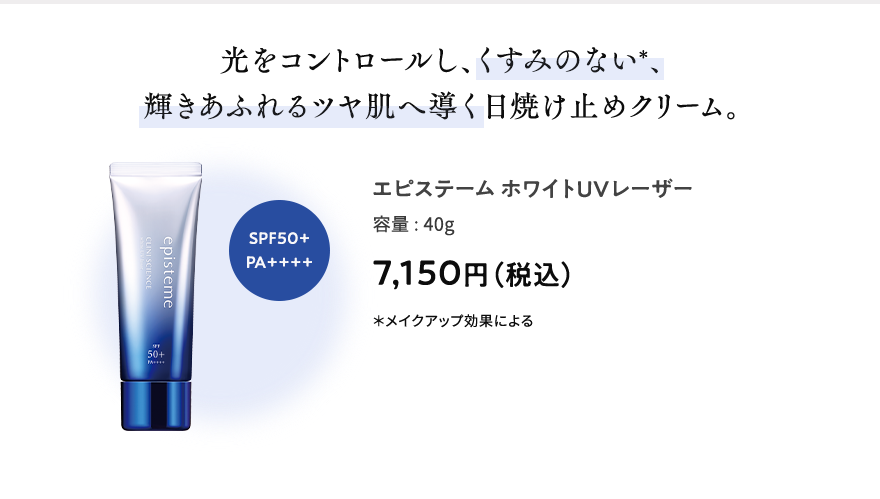光をコントロールし、くすみのない＊、輝きあふれるツヤ肌へ導く日焼け止めクリーム。 エピステームホワイトUVレーザー 容量:40g 7,150円（税込） ＊メイクアップ効果による SPF50+PA++++
