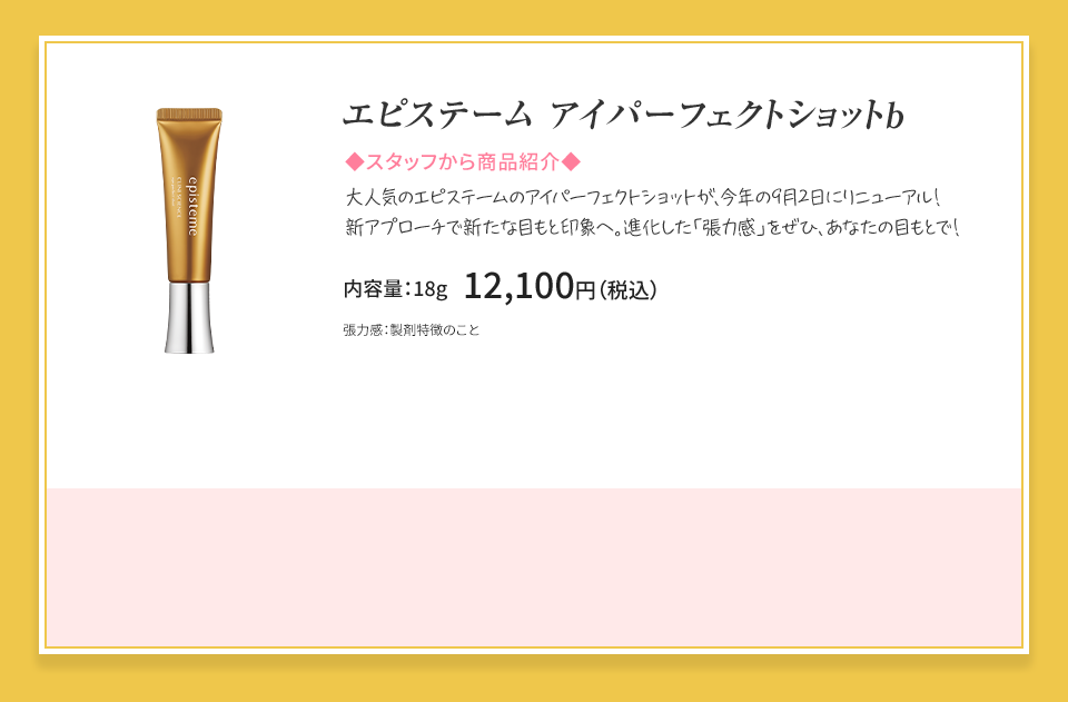 エピステーム アイパーフェクトショットb 進化した「張力感※」クリーム。 まぶたに360ハリ※2。 内容量：18g 12,100円（税込） ※1張力感：製剤特徴のこと ※2360°ハリ：うるおってハリを与えること