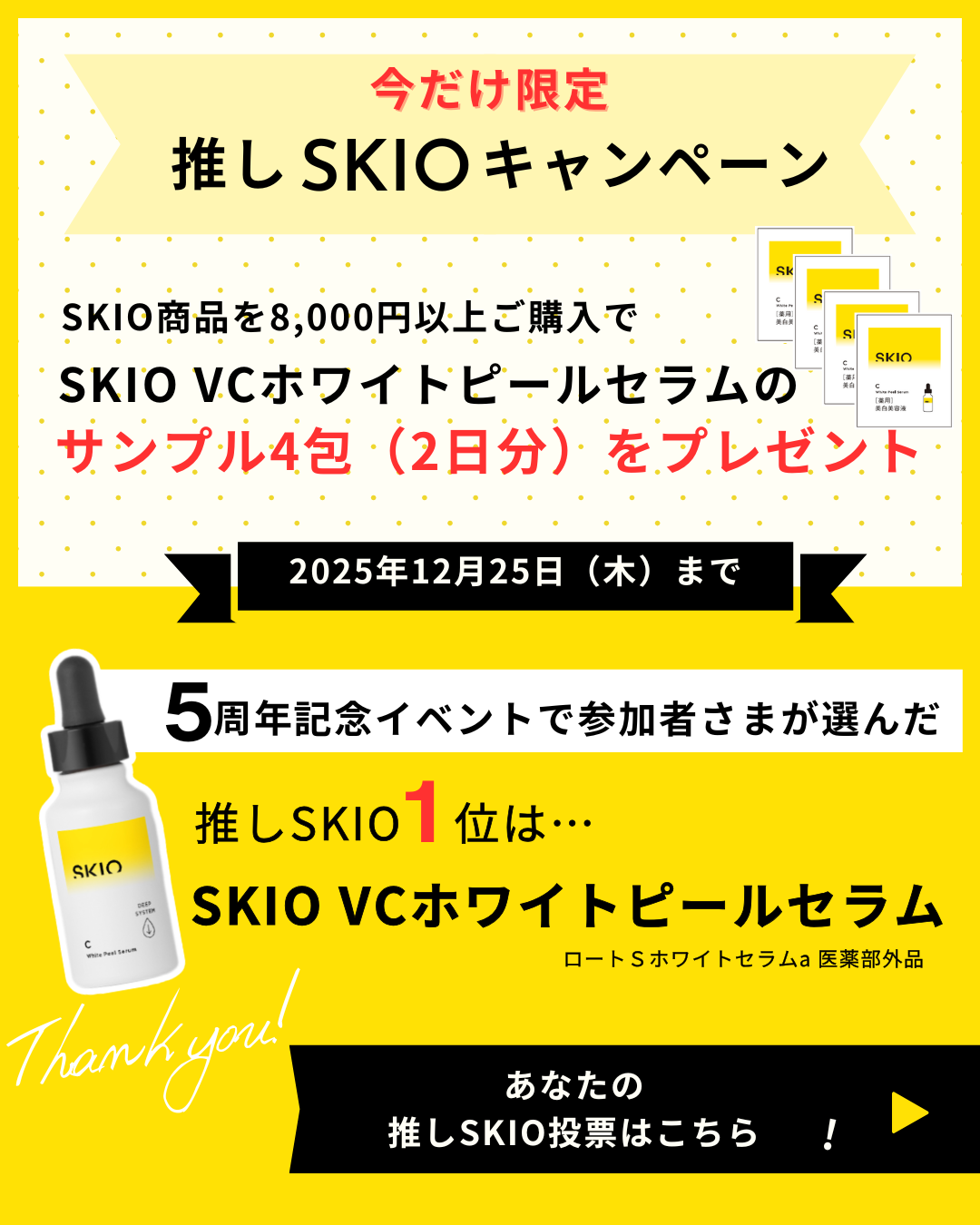 今だけ限定 推しSKIOキャンペーン SKIO商品を8,000円以上ご購入で SKIO VCホワイトピールセラムの サンプル4包（2日分）をプレゼント 2025年12月25日（木）まで 5周年記念イベントで参加者さまが選んだ 推しSKIO1位は・・ SKIO VCホワイトピールセラム あなたの推しSKIO投票はこちら！