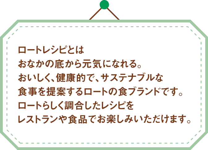 ロートレシピとはおなかの底から元気になれる。おいしく、健康的で、サステナブルな食事を提案するロートの食ブランドです。ロートらしく調合したレシピをレストランや食品でお楽しみいただけます。