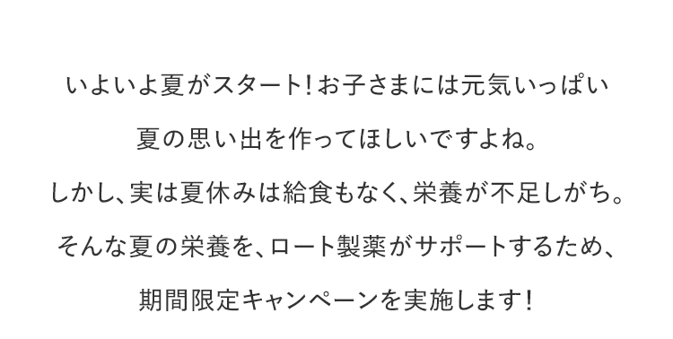 いよいよ夏がスタート！お子さまには元気いっぱい夏の思い出を作ってほしいですよね。しかし、実は夏休みは給食もなく、栄養が不足しがち。そんな夏の栄養を、ロート製薬がサポートするため、期間限定キャンペーンを実施します！