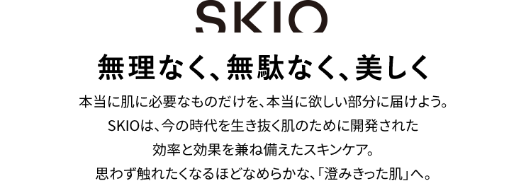 SKIO 無理なく、無駄なく、美しく。本当に肌に必要なものだけを、本当に欲しい部分に届けよう。SKIOは、今の時代を生き抜き肌のために開発された効率と効果を兼ね備えたスキンケア。思わず触れたくなるほどなめらかな「澄みきった肌」へ。