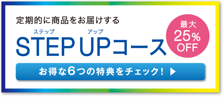 定期的に商品をお届けする STEP UP コース お得な6つの特典をチェック！ 最大25%OFF