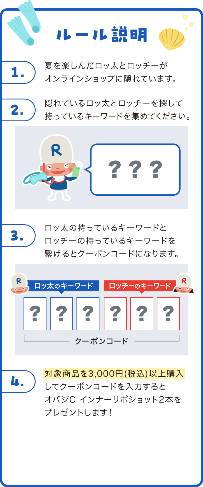 ルール説明 1夏を楽しんだロッ太とロッチーがオンラインショップに隠れています。 2隠れているロッ太とロッチーを探して持っているキーワードを集めてください。 3ロッ太の持っているキーワードとロッチーの持っているキーワードを繋げるとクーポンコードになります。 4対象商品を3,000円(税込)以上購入してクーポンコードを入力するとオバジC インナーリポショット2本をプレゼントします！