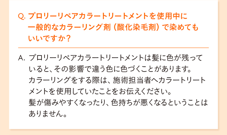 Q. プロリーリペアカラートリートメントを使用中に一般的なカラーリング剤（酸化染毛剤）で染めてもいいですか？ A. プロリーリペアカラートリートメントは髪に色が残っていると、その影響で違う色に色づくことがあります。 カラーリングをする際は、施術担当者へカラートリートメントを使用していたことをお伝えください。 髪が傷みやすくなったり、色持ちが悪くなるということはありません。