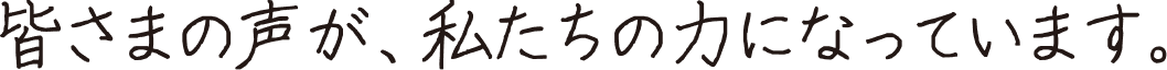 皆さまの声が、私たちの力になっています。