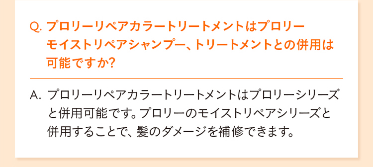 Q. プロリーリペアカラートリートメントはプロリーモイストリペアシャンプー、トリートメントとの併用は可能ですか？ A. プロリーリペアカラートリートメントはプロリーシリーズと併用可能です。プロリーのモイストリペアシリーズと併用することで、髪のダメージを補修できます。