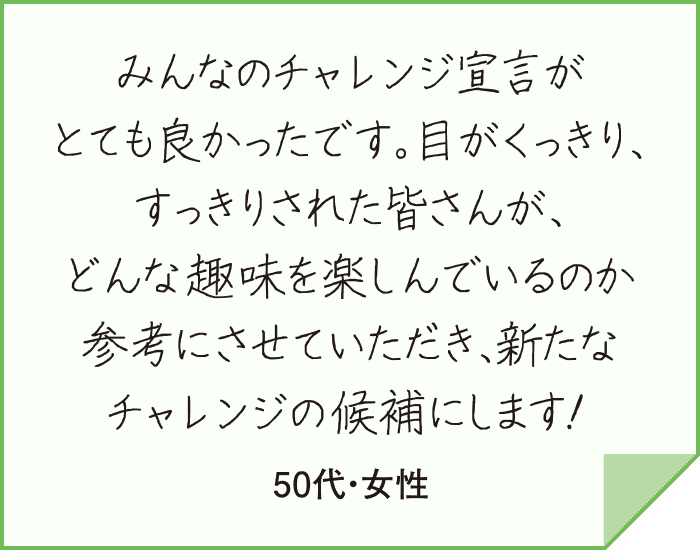 みんなのチャレンジ宣言がとても良かったです。目がくっきり、すっきりされた皆さんが、どんな趣味を楽しんでいるのか参考にさせていただき、新たなチャレンジの候補にします！（50代・女性）