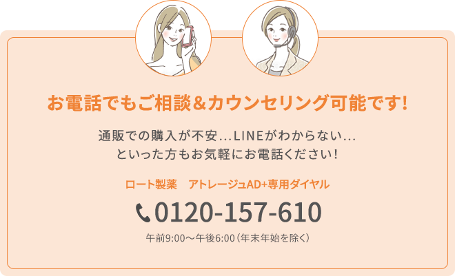 お電話でもご相談＆カウンセリング可能です!ECでの購入が不安…LINE登録がわからない…といった方もお気軽にお電話ください！ロート製薬　アトレージュ専用ダイヤル 0120-157-610 午前9：00〜午後6:00（年末年始を除く）