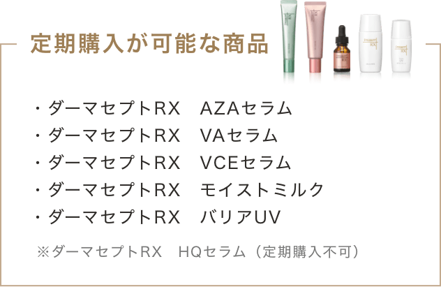 定期購入が可能な商品 ・ダーマセプトRX AZAセラム ・ダーマセプトRX VCEセラム ・ダーマセプトRX モイストミルク ・ダーマセプトRX バリアUV ※ダーマセプトRX HQセラム(定期購入不可)