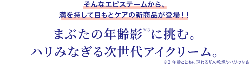 そんなエピステームから、まぶたの年齢影※３に挑む。ハリみなぎる次世代アイクリーム。満を持して目もとケアの新商品が登場！！