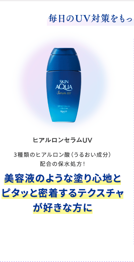 毎日のUV対策をもっと気持ちよく！快適に！ ヒアルロンセラムUV 3種類のヒアルロン酸（うるおい成分）配合の保水処方！ 美容液のような塗り心地とピタッと密着するテクスチャが好きな方に
