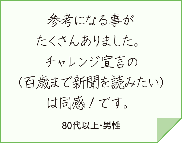 参考になる事がたくさんありました。チャレンジ宣言の(百歳まで新聞を読みたい)は同感！です。（80代以上・男性）