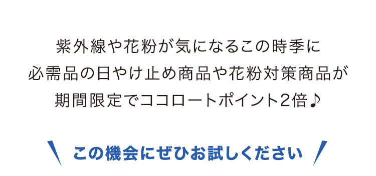 紫外線や花粉が気になるこの時季に 必需品の日やけ止め商品や花粉対策商品が 期間限定でココロートポイント2倍♪ この機会にぜひお試しください