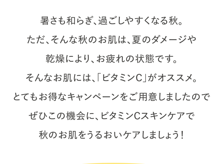 暑さも和らぎ、過ごしやすくなる秋。ただ、そんな秋のお肌は、夏のダメージや乾燥により、お疲れの状態です。そんなお肌には、「ビタミンC」がオススメ。とてもお得なキャンペーンをご用意しましたので、ぜひこの機会に、ビタミンCスキンケアで秋のお肌をうるおいケアしましょう！